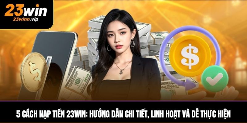 5 cách nạp tiền 23WIN: Hướng dẫn chi tiết, linh hoạt và dễ thực hiện
